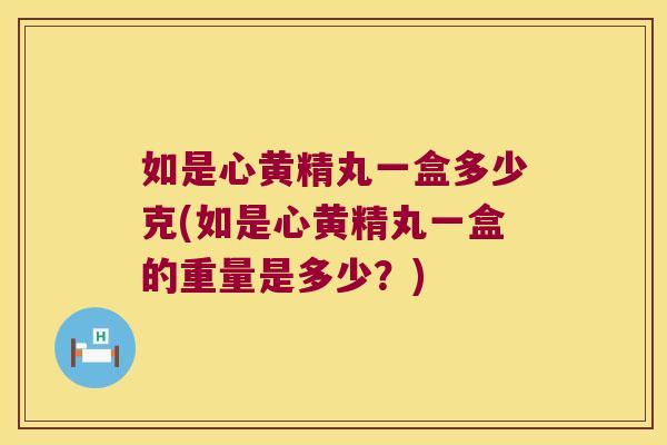 如是心黄精丸一盒多少克(如是心黄精丸一盒的重量是多少？)