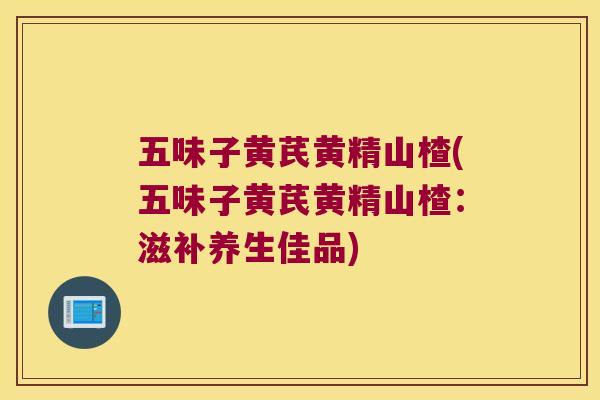 五味子黄芪黄精山楂(五味子黄芪黄精山楂:滋补养生佳品) 五味子黄芪黄精山楂(五味子黄芪黄精山楂:滋补养生佳品)