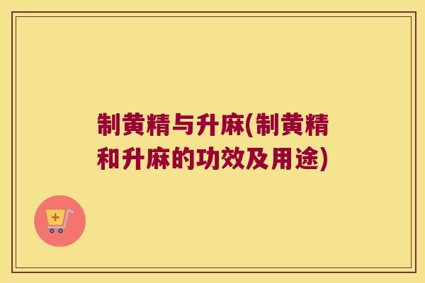 制黄精与升麻(制黄精和升麻的功效及用途)