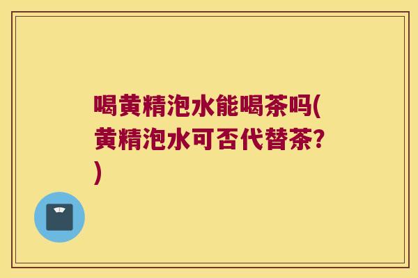 喝黄精泡水能喝茶吗(黄精泡水可否代替茶？)