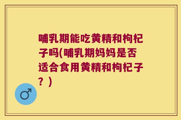 哺乳期能吃黄精和枸杞子吗(哺乳期妈妈是否适合食用黄精和枸杞子？)