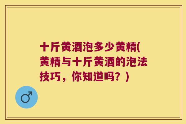 十斤黄酒泡多少黄精(黄精与十斤黄酒的泡法技巧,你知道吗?) 十斤黄酒泡多少黄精(黄精与十斤黄酒的泡法技巧,你知道吗?)