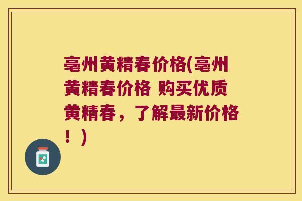 亳州黄精春价格(亳州黄精春价格 购买优质黄精春,了解新价格!) 亳州黄精春价格(亳州黄精春价格 购买优质黄精春,了解新价格!)