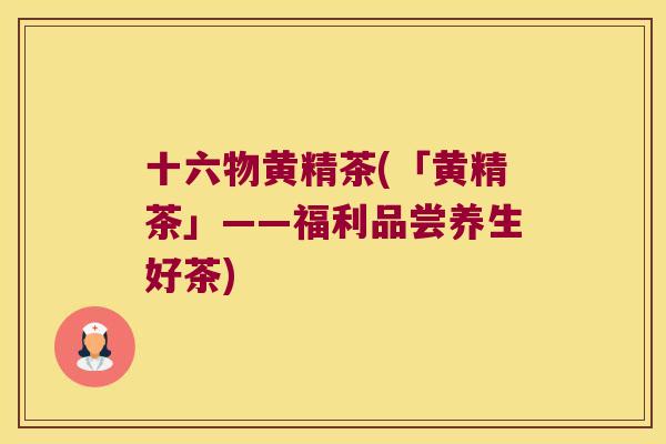 十六物黄精茶(「黄精茶」——福利品尝养生好茶)