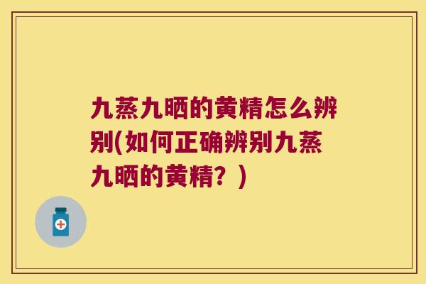 九蒸九晒的黄精怎么辨别(如何正确辨别九蒸九晒的黄精？)