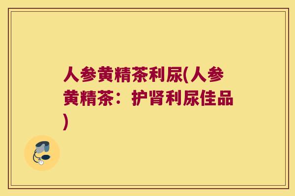 人参黄精茶利尿(人参黄精茶:护利尿佳品) 人参黄精茶利尿(人参黄精茶:护利尿佳品)