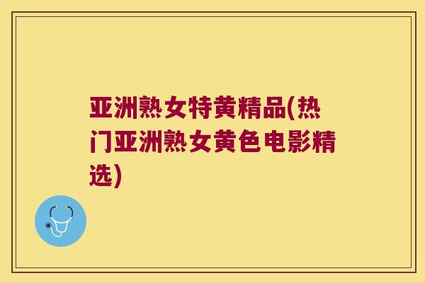 亚洲熟女特黄精品(热门亚洲熟女黄色电影精选)