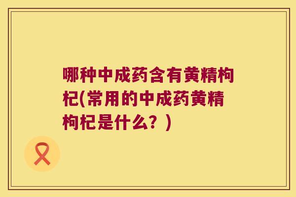 哪种中成药含有黄精枸杞(常用的中成药黄精枸杞是什么?) 哪种中成药含有黄精枸杞(常用的中成药黄精枸杞是什么?)