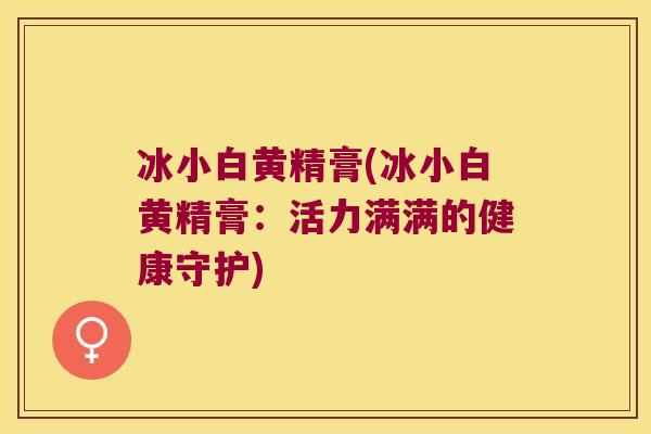 冰小白黄精膏(冰小白黄精膏：活力满满的健康守护)