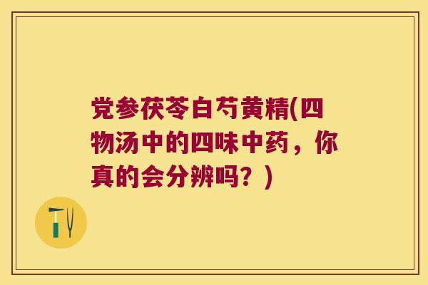 党参茯苓白芍黄精(四物汤中的四味，你真的会分辨吗？)
