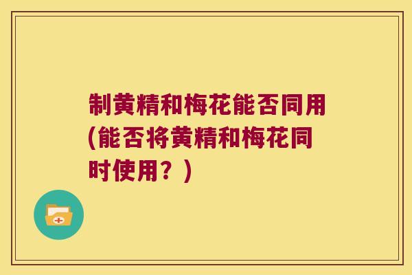 制黄精和梅花能否同用(能否将黄精和梅花同时使用？)
