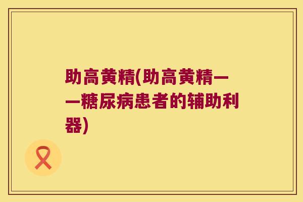 助高黄精(助高黄精——患者的辅助利器) 助高黄精(助高黄精——患者的辅助利器)