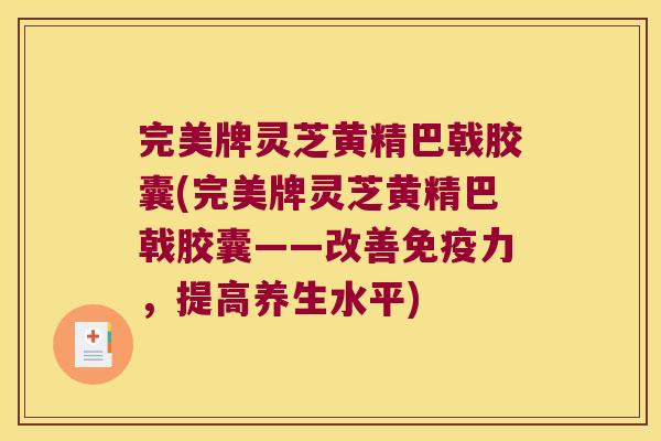 完美牌灵芝黄精巴戟胶囊(完美牌灵芝黄精巴戟胶囊——改善力,提高养生水平) 完美牌灵芝黄精巴戟胶囊(完美牌灵芝黄精巴戟胶囊——改善力,提高养生水平)