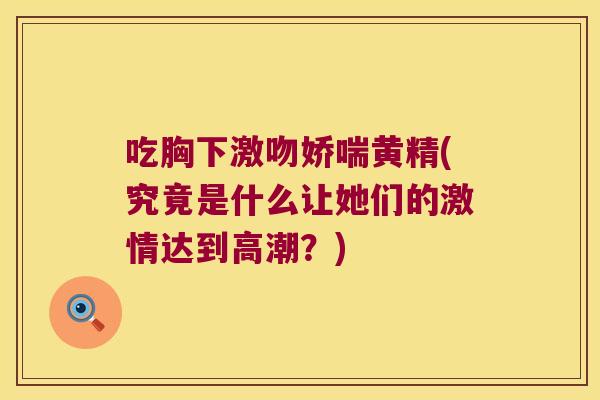 吃胸下激吻娇喘黄精(究竟是什么让她们的激情达到高潮？)