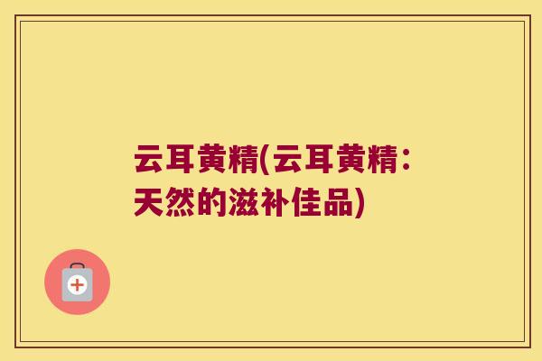 云耳黄精(云耳黄精：天然的滋补佳品)