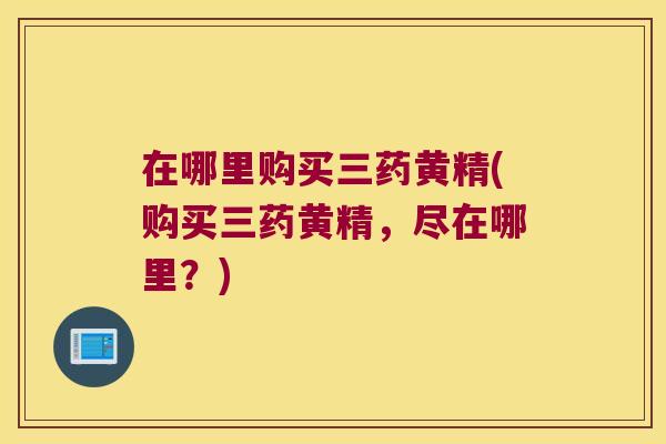 在哪里购买三药黄精(购买三药黄精,尽在哪里?) 在哪里购买三药黄精(购买三药黄精,尽在哪里?)