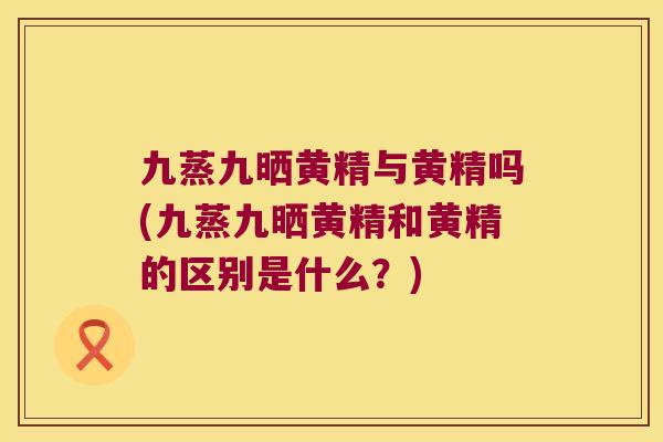 九蒸九晒黄精与黄精吗(九蒸九晒黄精和黄精的区别是什么？)