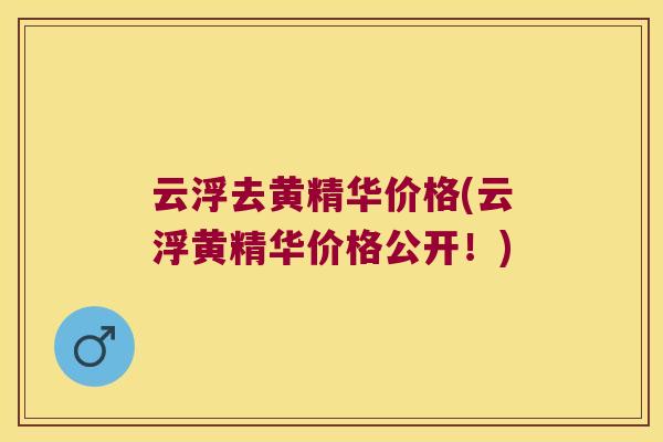 云浮去黄精华价格(云浮黄精华价格公开！)