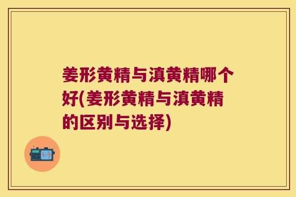 姜形黄精与滇黄精哪个好(姜形黄精与滇黄精的区别与选择)