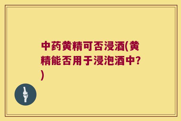 黄精可否浸酒(黄精能否用于浸泡酒中?) 黄精可否浸酒(黄精能否用于浸泡酒中?)
