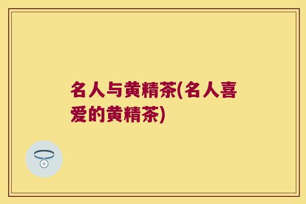 名人与黄精茶(名人喜爱的黄精茶) 名人与黄精茶(名人喜爱的黄精茶)