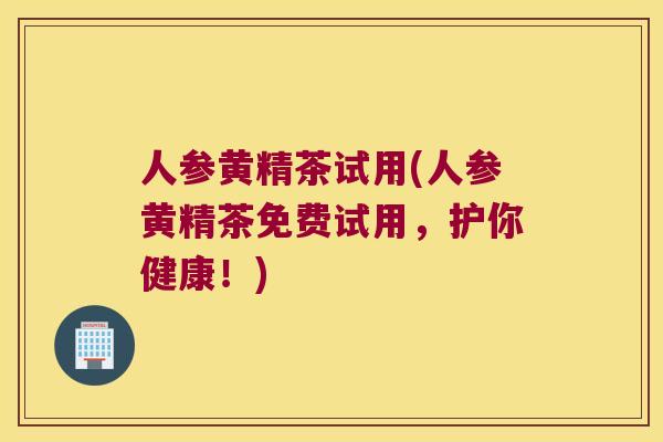 人参黄精茶试用(人参黄精茶免费试用，护你健康！)