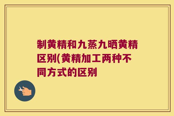 制黄精和九蒸九晒黄精区别(黄精加工两种不同方式的区别 制黄精和九蒸九晒黄精区别(黄精加工两种不同方式的区别