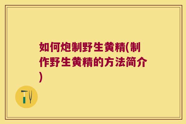 如何炮制野生黄精(制作野生黄精的方法简介)