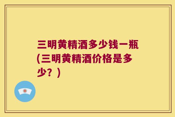 三明黄精酒多少钱一瓶(三明黄精酒价格是多少?) 三明黄精酒多少钱一瓶(三明黄精酒价格是多少?)