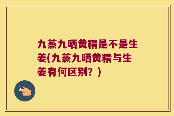 九蒸九晒黄精是不是生姜(九蒸九晒黄精与生姜有何区别？)