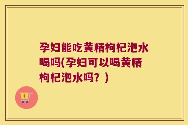 孕妇能吃黄精枸杞泡水喝吗(孕妇可以喝黄精枸杞泡水吗？)