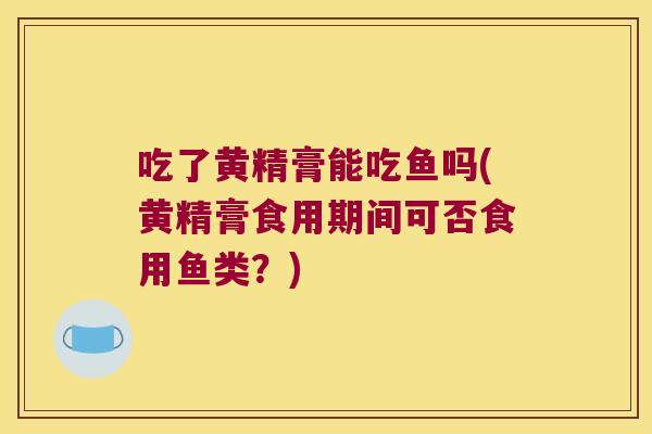 吃了黄精膏能吃鱼吗(黄精膏食用期间可否食用鱼类？)