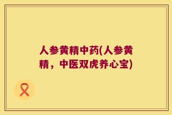 人参黄精(人参黄精,中医双虎养心宝) 人参黄精(人参黄精,中医双虎养心宝)