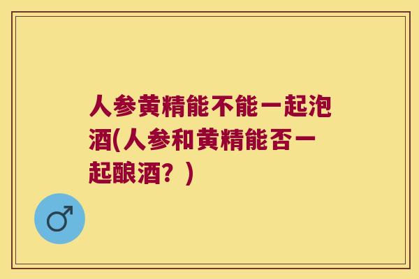人参黄精能不能一起泡酒(人参和黄精能否一起酿酒？)