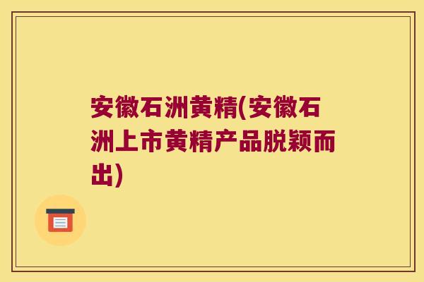 安徽石洲黄精(安徽石洲上市黄精产品脱颖而出)