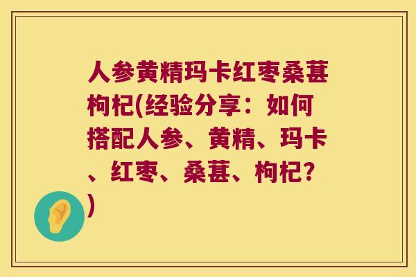 人参黄精玛卡红枣桑葚枸杞(经验分享：如何搭配人参、黄精、玛卡、红枣、桑葚、枸杞？)