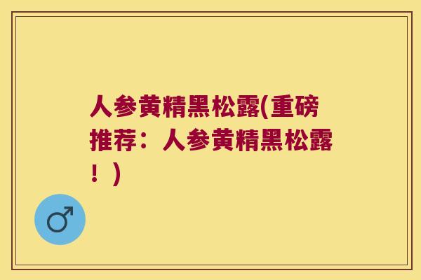 人参黄精黑松露(重磅推荐:人参黄精黑松露!) 人参黄精黑松露(重磅推荐:人参黄精黑松露!)