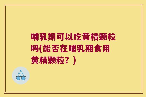 哺乳期可以吃黄精颗粒吗(能否在哺乳期食用黄精颗粒？)