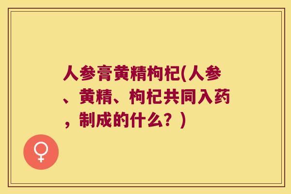 人参膏黄精枸杞(人参、黄精、枸杞共同入药，制成的什么？)