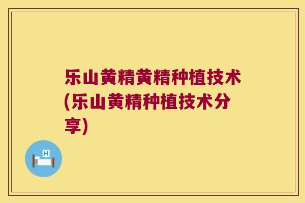 乐山黄精黄精种植技术(乐山黄精种植技术分享)