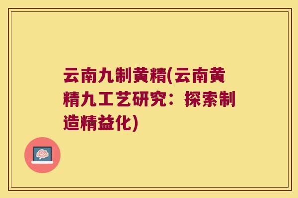 云南九制黄精(云南黄精九工艺研究：探索制造精益化)