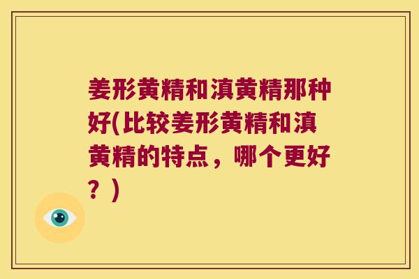 姜形黄精和滇黄精那种好(比较姜形黄精和滇黄精的特点，哪个更好？)