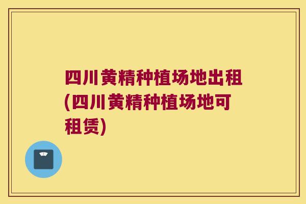 四川黄精种植场地出租(四川黄精种植场地可租赁)