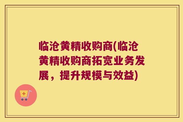临沧黄精收购商(临沧黄精收购商拓宽业务发展，提升规模与效益)