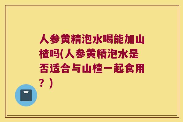 人参黄精泡水喝能加山楂吗(人参黄精泡水是否适合与山楂一起食用？)