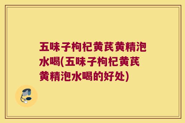 五味子枸杞黄芪黄精泡水喝(五味子枸杞黄芪黄精泡水喝的好处) 五味子枸杞黄芪黄精泡水喝(五味子枸杞黄芪黄精泡水喝的好处)