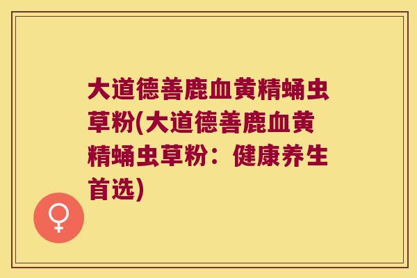 大道德善鹿黄精蛹虫草粉(大道德善鹿黄精蛹虫草粉：健康养生首选)