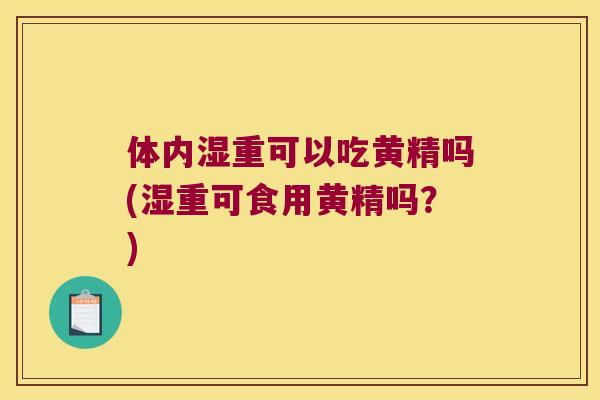 体内湿重可以吃黄精吗(湿重可食用黄精吗?) 体内湿重可以吃黄精吗(湿重可食用黄精吗?)