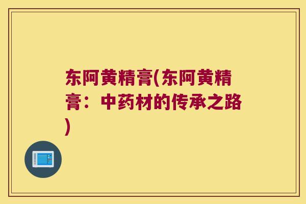 东阿黄精膏(东阿黄精膏：材的传承之路)