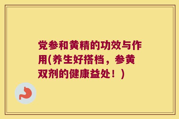 党参和黄精的功效与作用(养生好搭档,参黄双剂的健康益处!) 党参和黄精的功效与作用(养生好搭档,参黄双剂的健康益处!)